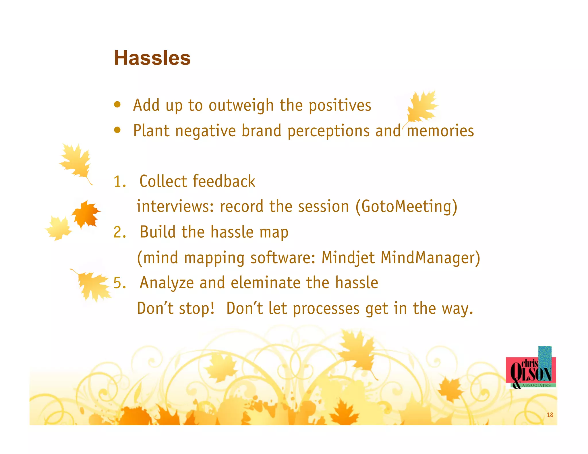 Hassles

•  Add up to outweigh the positives
•  Plant negative brand perceptions and memories

1.  Collect feedback
    interviews: record the session (GotoMeeting)
2.  Build the hassle map
    (mind mapping software: Mindjet MindManager)
5.  Analyze and eleminate the hassle
    Don’t stop! Don’t let processes get in the way.




                                                      18
 