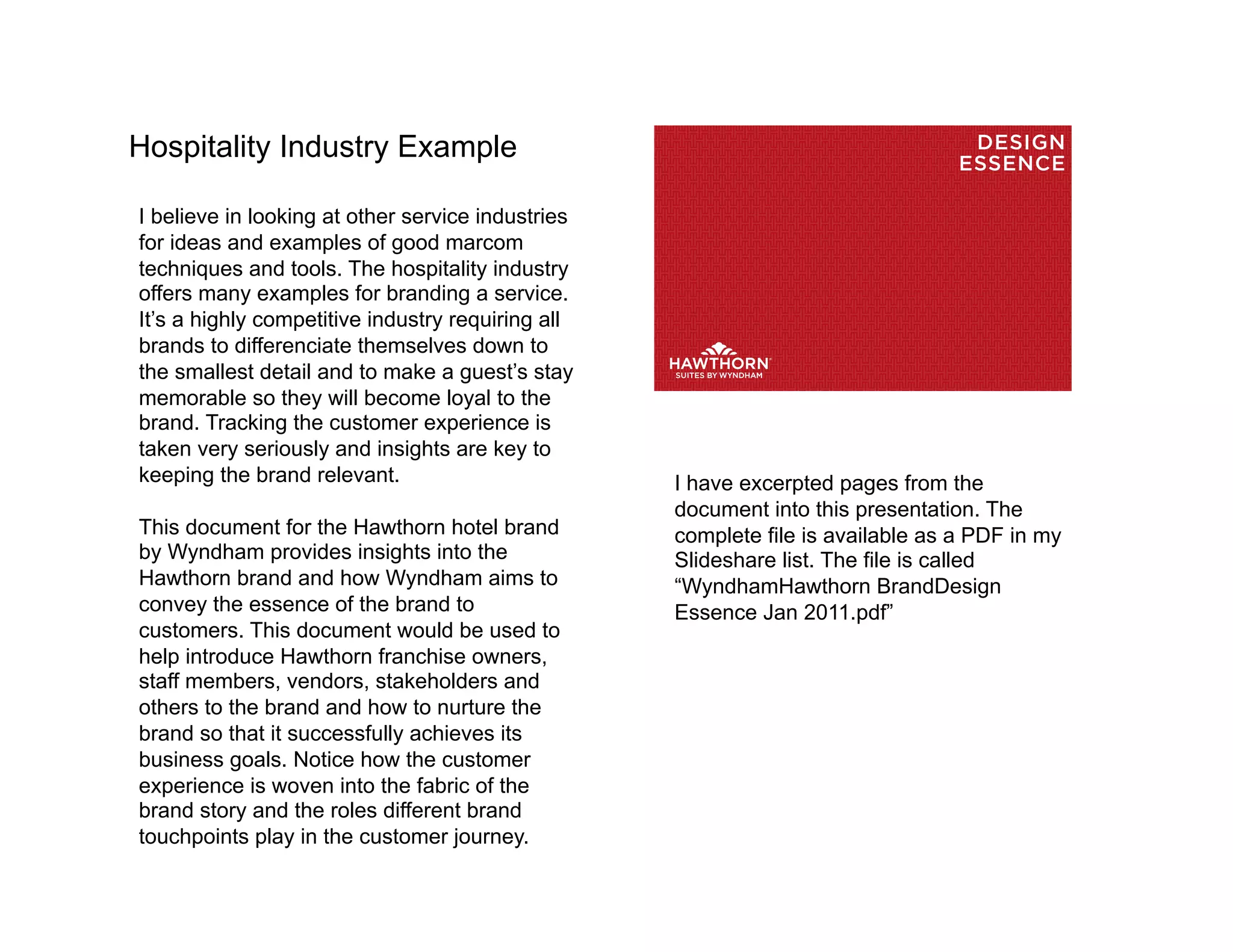 Hospitality Industry Example                                                      DESIGN
                                                                                 ESSENCE

I believe in looking at other service industries
for ideas and examples of good marcom
techniques and tools. The hospitality industry
offers many examples for branding a service.
It’s a highly competitive industry requiring all
brands to differenciate themselves down to
the smallest detail and to make a guest’s stay
memorable so they will become loyal to the
brand. Tracking the customer experience is
taken very seriously and insights are key to
keeping the brand relevant.                        I have excerpted pages from the
                                                   document into this presentation. The
This document for the Hawthorn hotel brand         complete file is available as a PDF in my
by Wyndham provides insights into the              Slideshare list. The file is called
Hawthorn brand and how Wyndham aims to             “WyndhamHawthorn BrandDesign
convey the essence of the brand to                 Essence Jan 2011.pdf”
customers. This document would be used to
help introduce Hawthorn franchise owners,
staff members, vendors, stakeholders and
others to the brand and how to nurture the
brand so that it successfully achieves its
business goals. Notice how the customer
experience is woven into the fabric of the
brand story and the roles different brand
touchpoints play in the customer journey.
 