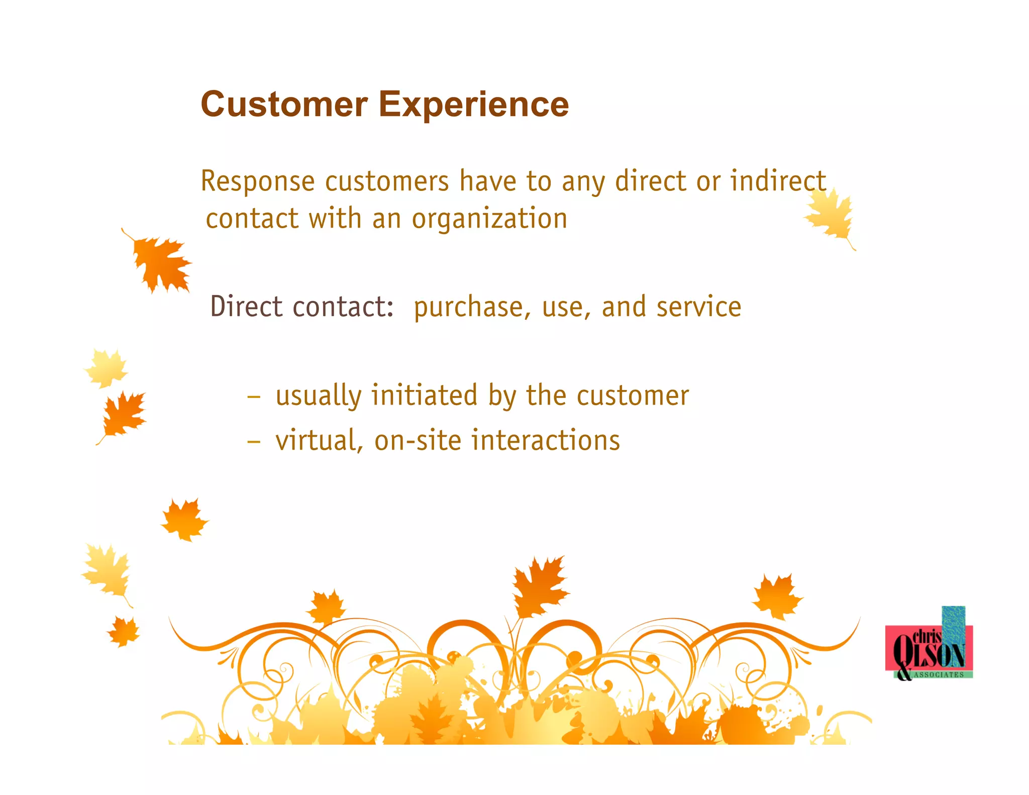 Customer Experience

Response customers have to any direct or indirect
contact with an organization

Direct contact: purchase, use, and service

   –  usually initiated by the customer
   –  virtual, on-site interactions
 