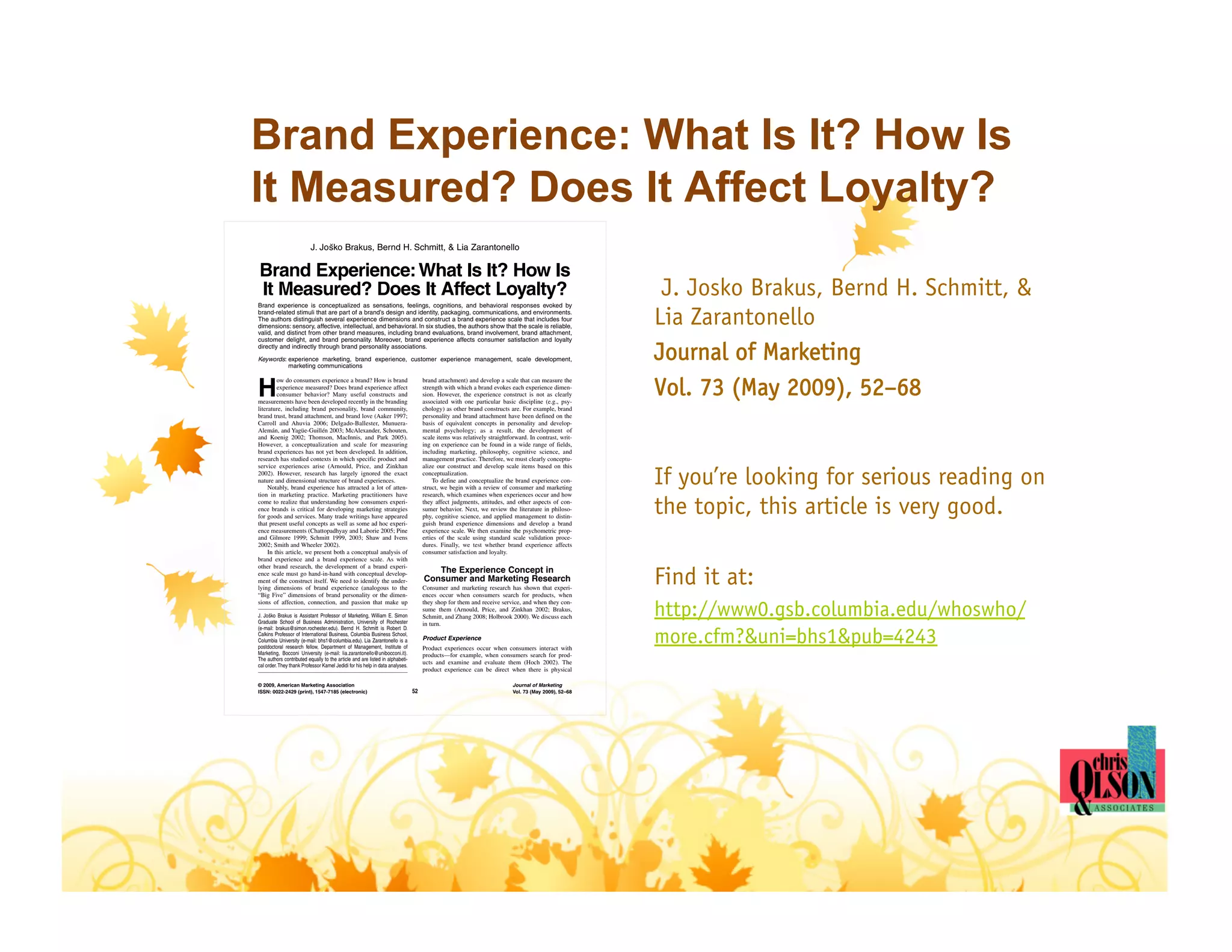 Brand Experience: What Is It? How Is
It Measured? Does It Affect Loyalty?
                          J. Jo sko Brakus, Bernd H. Schmitt, & Lia Zarantonello
                                ˘


Brand Experience: What Is It? How Is
It Measured? Does It Affect Loyalty?
Brand experience is conceptualized as sensations, feelings, cognitions, and behavioral responses evoked by
                                                                                                                                                     J. Josko Brakus, Bernd H. Schmitt, &
brand-related stimuli that are part of a brand’s design and identity, packaging, communications, and environments.
The authors distinguish several experience dimensions and construct a brand experience scale that includes four
dimensions: sensory, affective, intellectual, and behavioral. In six studies, the authors show that the scale is reliable,
valid, and distinct from other brand measures, including brand evaluations, brand involvement, brand attachment,
                                                                                                                                                    Lia Zarantonello
customer delight, and brand personality. Moreover, brand experience affects consumer satisfaction and loyalty
directly and indirectly through brand personality associations.

Keywords: experience marketing, brand experience, customer experience management, scale development,
          marketing communications
                                                                                                                                                    Journal of Marketing
H                                                                                                                                                   Vol. 73 (May 2009), 52–68
         ow do consumers experience a brand? How is brand                          brand attachment) and develop a scale that can measure the
         experience measured? Does brand experience affect                         strength with which a brand evokes each experience dimen-
         consumer behavior? Many useful constructs and                             sion. However, the experience construct is not as clearly
measurements have been developed recently in the branding                          associated with one particular basic discipline (e.g., psy-
literature, including brand personality, brand community,                          chology) as other brand constructs are. For example, brand
brand trust, brand attachment, and brand love (Aaker 1997;                         personality and brand attachment have been defined on the
Carroll and Ahuvia 2006; Delgado-Ballester, Munuera-                               basis of equivalent concepts in personality and develop-
Alemán, and Yagüe-Guillén 2003; McAlexander, Schouten,                             mental psychology; as a result, the development of
and Koenig 2002; Thomson, MacInnis, and Park 2005).                                scale items was relatively straightforward. In contrast, writ-
However, a conceptualization and scale for measuring                               ing on experience can be found in a wide range of fields,
brand experiences has not yet been developed. In addition,                         including marketing, philosophy, cognitive science, and
research has studied contexts in which specific product and                        management practice. Therefore, we must clearly conceptu-


                                                                                                                                                    If you’re looking for serious reading on
service experiences arise (Arnould, Price, and Zinkhan                             alize our construct and develop scale items based on this
2002). However, research has largely ignored the exact                             conceptualization.
nature and dimensional structure of brand experiences.                                 To define and conceptualize the brand experience con-
     Notably, brand experience has attracted a lot of atten-                       struct, we begin with a review of consumer and marketing


                                                                                                                                                    the topic, this article is very good.
tion in marketing practice. Marketing practitioners have                           research, which examines when experiences occur and how
come to realize that understanding how consumers experi-                           they affect judgments, attitudes, and other aspects of con-
ence brands is critical for developing marketing strategies                        sumer behavior. Next, we review the literature in philoso-
for goods and services. Many trade writings have appeared                          phy, cognitive science, and applied management to distin-
that present useful concepts as well as some ad hoc experi-                        guish brand experience dimensions and develop a brand
ence measurements (Chattopadhyay and Laborie 2005; Pine                            experience scale. We then examine the psychometric prop-
and Gilmore 1999; Schmitt 1999, 2003; Shaw and Ivens                               erties of the scale using standard scale validation proce-
2002; Smith and Wheeler 2002).                                                     dures. Finally, we test whether brand experience affects
     In this article, we present both a conceptual analysis of                     consumer satisfaction and loyalty.
brand experience and a brand experience scale. As with


                                                                                                                                                    Find it at:
other brand research, the development of a brand experi-
ence scale must go hand-in-hand with conceptual develop-                              The Experience Concept in
ment of the construct itself. We need to identify the under-                       Consumer and Marketing Research
lying dimensions of brand experience (analogous to the                             Consumer and marketing research has shown that experi-
“Big Five” dimensions of brand personality or the dimen-                           ences occur when consumers search for products, when


                                                                                                                                                    http://www0.gsb.columbia.edu/whoswho/
sions of affection, connection, and passion that make up                           they shop for them and receive service, and when they con-
                                                                                   sume them (Arnould, Price, and Zinkhan 2002; Brakus,
J. Josko Brakus is Assistant Professor of Marketing, William E. Simon
      ˘                                                                            Schmitt, and Zhang 2008; Holbrook 2000). We discuss each
Graduate School of Business Administration, University of Rochester                in turn.

                                                                                                                                                    more.cfm?&uni=bhs1&pub=4243
(e-mail: brakus@simon.rochester.edu). Bernd H. Schmitt is Robert D.
Calkins Professor of International Business, Columbia Business School,
Columbia University (e-mail: bhs1@columbia.edu). Lia Zarantonello is a             Product Experience
postdoctoral research fellow, Department of Management, Institute of               Product experiences occur when consumers interact with
Marketing, Bocconi University (e-mail: lia.zarantonello@unibocconi.it).            products—for example, when consumers search for prod-
The authors contributed equally to the article and are listed in alphabeti-
cal order. They thank Professor Kamel Jedidi for his help in data analyses.
                                                                                   ucts and examine and evaluate them (Hoch 2002). The
                                                                                   product experience can be direct when there is physical

© 2009, American Marketing Association                                                                                  Journal of Marketing
ISSN: 0022-2429 (print), 1547-7185 (electronic)                               52                                        Vol. 73 (May 2009), 52–68
 