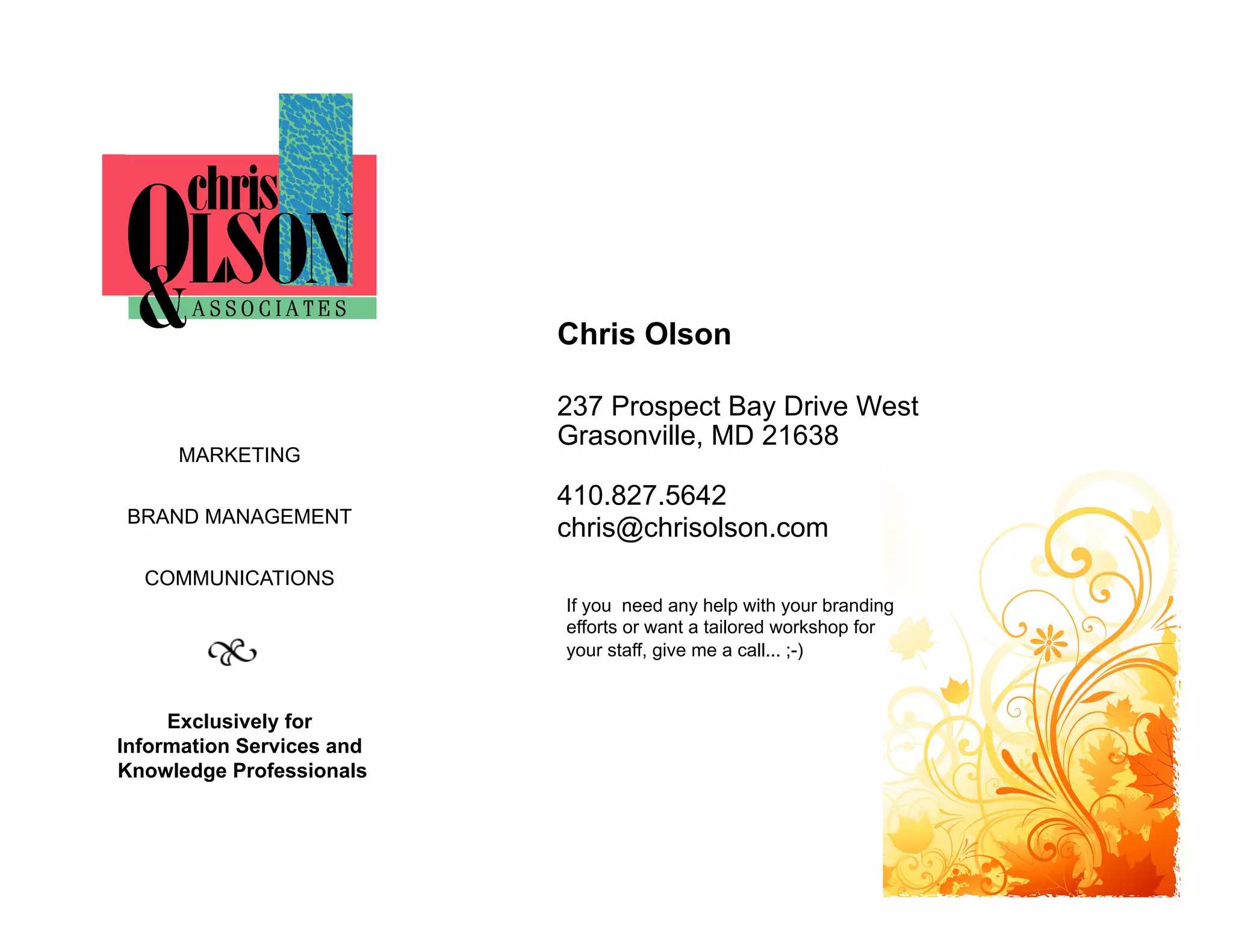 Chris Olson

                           237 Prospect Bay Drive West
                           Grasonville, MD 21638
     MARKETING

                           410.827.5642
BRAND MANAGEMENT
                           chris@chrisolson.com
  COMMUNICATIONS
                           If you need any help with your branding
                           efforts or want a tailored workshop for
                           your staff, give me a call... ;-)


     Exclusively for
Information Services and
Knowledge Professionals
 