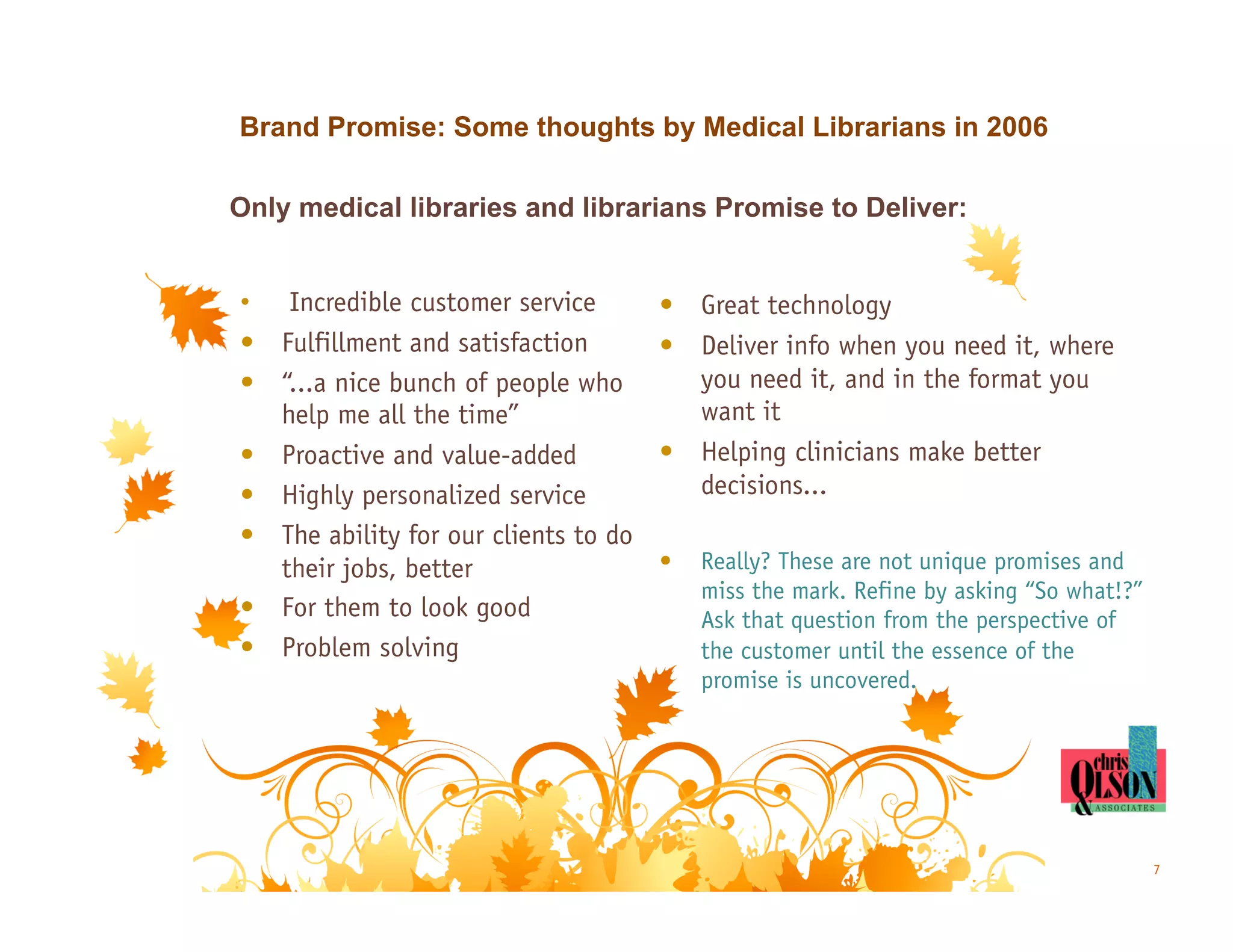 Brand Promise: Some thoughts by Medical Librarians in 2006

Only medical libraries and librarians Promise to Deliver:


•  Incredible customer service         •  Great technology
•  Fulfillment and satisfaction        •  Deliver info when you need it, where
•  “...a nice bunch of people who         you need it, and in the format you
   help me all the time”                  want it
•  Proactive and value-added           •  Helping clinicians make better
•  Highly personalized service            decisions...
•  The ability for our clients to do
   their jobs, better                  •    Really? These are not unique promises and
                                            miss the mark. Refine by asking “So what!?”
•  For them to look good                    Ask that question from the perspective of
•  Problem solving                          the customer until the essence of the
                                            promise is uncovered.




                                                                                          7
 