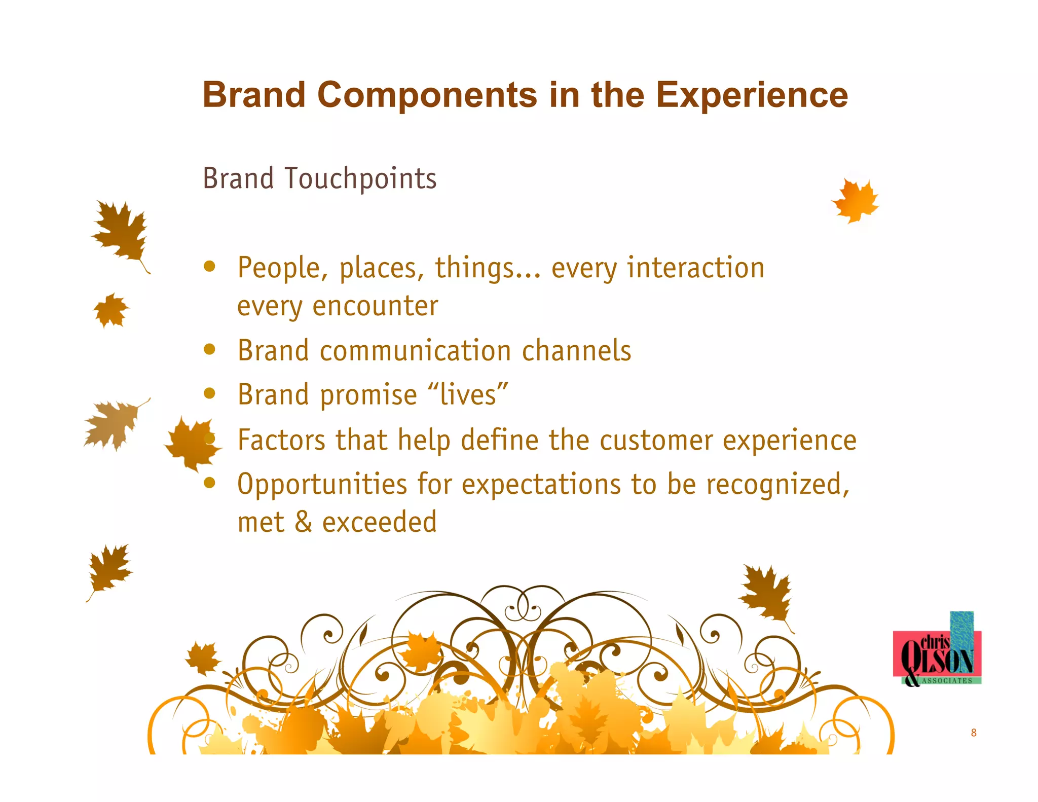 Brand Components in the Experience

Brand Touchpoints

•  People, places, things... every interaction
   every encounter
•  Brand communication channels
•  Brand promise “lives”
•  Factors that help define the customer experience
•  Opportunities for expectations to be recognized,
   met & exceeded




                                                      8
 