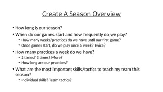 Create A Season Overview
• How long is our season?
• When do our games start and how frequently do we play?
• How many weeks/practices do we have until our first game?
• Once games start, do we play once a week? Twice?
• How many practices a week do we have?
• 2 times? 3 times? More?
• How long are our practices?
• What are the most important skills/tactics to teach my team this
season?
• Individual skills? Team tactics?
 