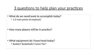 3 questions to help plan your practices
• What do we need/want to accomplish today?
• 1-2 main points of emphasis!
• How many players will be in practice?
• What equipment do I have/need today?
• Baskets? Basketballs? Cones? Etc?
 