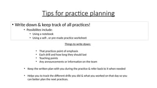 Tips for practice planning
• Write down & keep track of all practices!
• Possibilites include:
• Using a notebook
• Using a self-, or pre-made practice worksheet
Things to write down:
• That practices point of emphasis
• Each drill and how long they should last
• Teaching points
• Any announcements or information on the team
• Keep the written plan with you during the practice & refer back to it when needed
• Helps you to track the different drills you did & what you worked on that day so you
can better plan the next practices.
 
