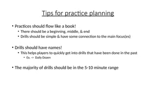 Tips for practice planning
• Practices should flow like a book!
• There should be a beginning, middle, & end
• Drills should be simple & have some connection to the main focus(es)
• Drills should have names!
• This helps players to quickly get into drills that have been done in the past
• Ex. -> Daily Dozen
• The majority of drills should be in the 5-10 minute range
 