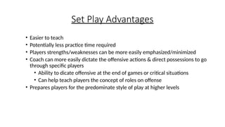 Set Play Advantages
• Easier to teach
• Potentially less practice time required
• Players strengths/weaknesses can be more easily emphasized/minimized
• Coach can more easily dictate the offensive actions & direct possessions to go
through specific players
• Ability to dicate offensive at the end of games or critical situations
• Can help teach players the concept of roles on offense
• Prepares players for the predominate style of play at higher levels
 