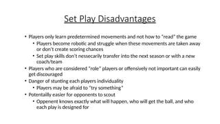 Set Play Disadvantages
• Players only learn predetermined movements and not how to “read” the game
• Players become robotic and struggle when these movements are taken away
or don’t create scoring chances
• Set play skills don’t nessecarily transfer into the next season or with a new
coach/team
• Players who are considered “role” players or offensively not important can easily
get discouraged
• Danger of stunting each players individuality
• Players may be afraid to “try something”
• Potentailly easier for opponents to scout
• Oppenent knows exactly what will happen, who will get the ball, and who
each play is designed for
 
