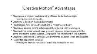 “Creative Motion” Advantages
• Players gain a broader understanding of basic basketball concepts
• spacing, movment, timing, etc…
• Creativity & decision making is promoted
• Players learn how to “read” situations & ”react” accordingly
• Players are pushed to find solutions on their own & with teammates
• Players derive more joy and have a greater sense of empowerment in the
game and teams overall success… all players feel important in the outcome
• Creative Motion skills & concepts will transfer to all other styles of basketball
• Harder for opponents to scout
• In theory the offense is “unscripted” and no two possessions are alike
 
