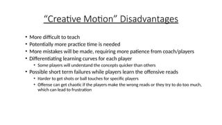 “Creative Motion” Disadvantages
• More difficult to teach
• Potentially more practice time is needed
• More mistakes will be made, requiring more patience from coach/players
• Differentiating learning curves for each player
• Some players will understand the concepts quicker than others
• Possible short term failures while players learn the offensive reads
• Harder to get shots or ball touches for specific players
• Offense can get chaotic if the players make the wrong reads or they try to do too much,
which can lead to frustration
 