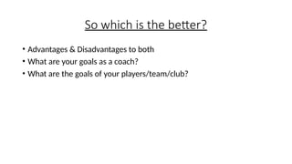 So which is the better?
• Advantages & Disadvantages to both
• What are your goals as a coach?
• What are the goals of your players/team/club?
 