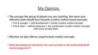 My Opinion
• The younger the group of players you are coaching, the more your
offensive style should lean towards creative motion based concepts.
• U14 & younger -> skill development + mostly creative motion concepts
• U16 & older -> skill development + the combination creative motion concepts
with some set play ideas
• Effective set play offense requires basic motion concepts
• Skills Development should be the main priority in all youth basketball
teams/programs!!!
 