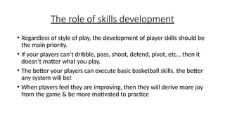 The role of skills development
• Regardless of style of play, the development of player skills should be
the main priority.
• If your players can’t dribble, pass, shoot, defend, pivot, etc… then it
doesn’t matter what you play.
• The better your players can execute basic basketball skills, the better
any system will be!
• When players feel they are improving, then they will derive more joy
from the game & be more motivated to practice
 