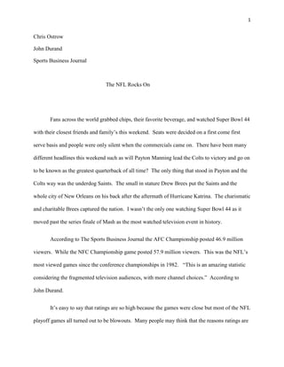 1


Chris Ostrow

John Durand

Sports Business Journal



                                The NFL Rocks On




       Fans across the world grabbed chips, their favorite beverage, and watched Super Bowl 44

with their closest friends and family’s this weekend. Seats were decided on a first come first

serve basis and people were only silent when the commercials came on. There have been many

different headlines this weekend such as will Payton Manning lead the Colts to victory and go on

to be known as the greatest quarterback of all time? The only thing that stood in Payton and the

Colts way was the underdog Saints. The small in stature Drew Brees put the Saints and the

whole city of New Orleans on his back after the aftermath of Hurricane Katrina. The charismatic

and charitable Brees captured the nation. I wasn’t the only one watching Super Bowl 44 as it

moved past the series finale of Mash as the most watched television event in history.


       According to The Sports Business Journal the AFC Championship posted 46.9 million

viewers. While the NFC Championship game posted 57.9 million viewers. This was the NFL’s

most viewed games since the conference championships in 1982. “This is an amazing statistic

considering the fragmented television audiences, with more channel choices.” According to

John Durand.


       It’s easy to say that ratings are so high because the games were close but most of the NFL

playoff games all turned out to be blowouts. Many people may think that the reasons ratings are
 