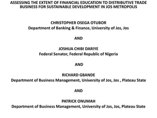 ASSESSING THE EXTENT OF FINANCIAL EDUCATION TO DISTRIBUTIVE TRADE
BUSINESS FOR SUSTAINABLE DEVELOPMENT IN JOS METROPOLIS
CHRISTOPHER OSEGA OTUBOR
Department of Banking & Finance, University of Jos, Jos
AND
JOSHUA CHIBI DARIYE
Federal Senator, Federal Republic of Nigeria
AND
RICHARD GBANDE
Department of Business Management, University of Jos, Jos , Plateau State
AND
PATRICK ONUMAH
Department of Business Management, University of Jos, Jos, Plateau State
 