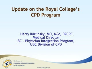 Update on the Royal College’s
CPD Program

Harry Karlinsky, MD, MSc, FRCPC
Medical Director
BC - Physician Integration Program,
UBC Division of CPD

 