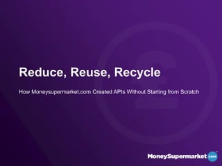 Reduce, Reuse, Recycle
How Moneysupermarket.com Created APIs Without Starting from Scratch
 