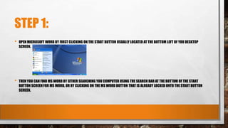 STEP 1:
• OPEN MICROSOFT WORD BY FIRST CLICKING ON THE START BUTTON USUALLY LOCATED AT THE BOTTOM LEFT OF YOU DESKTOP
SCREEN.
• THEN YOU CAN FIND MS WORD BY EITHER SEARCHING YOU COMPUTER USING THE SEARCH BAR AT THE BOTTOM OF THE START
BUTTON SCREEN FOR MS WORD, OR BY CLICKING ON THE MS WORD BUTTON THAT IS ALREADY LOCKED ONTO THE START BUTTON
SCREEN.
 
