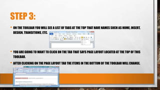 STEP 3:
• ON THE TOOLBAR YOU WILL SEE A LIST OF TABS AT THE TOP THAT HAVE NAMES SUCH AS HOME, INSERT,
DESIGN, TRANSITIONS, ETC.
• YOU ARE GOING TO WANT TO CLICK ON THE TAB THAT SAYS PAGE LAYOUT LOCATED AT THE TOP OF THIS
TOOLBAR.
• AFTER CLICKING ON THE PAGE LAYOUT TAB THE ITEMS IN THE BOTTOM OF THE TOOLBAR WILL CHANGE.
 