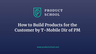 www.productschool.com
How to Build Products for the
Customer by T-Mobile Dir of PM
 