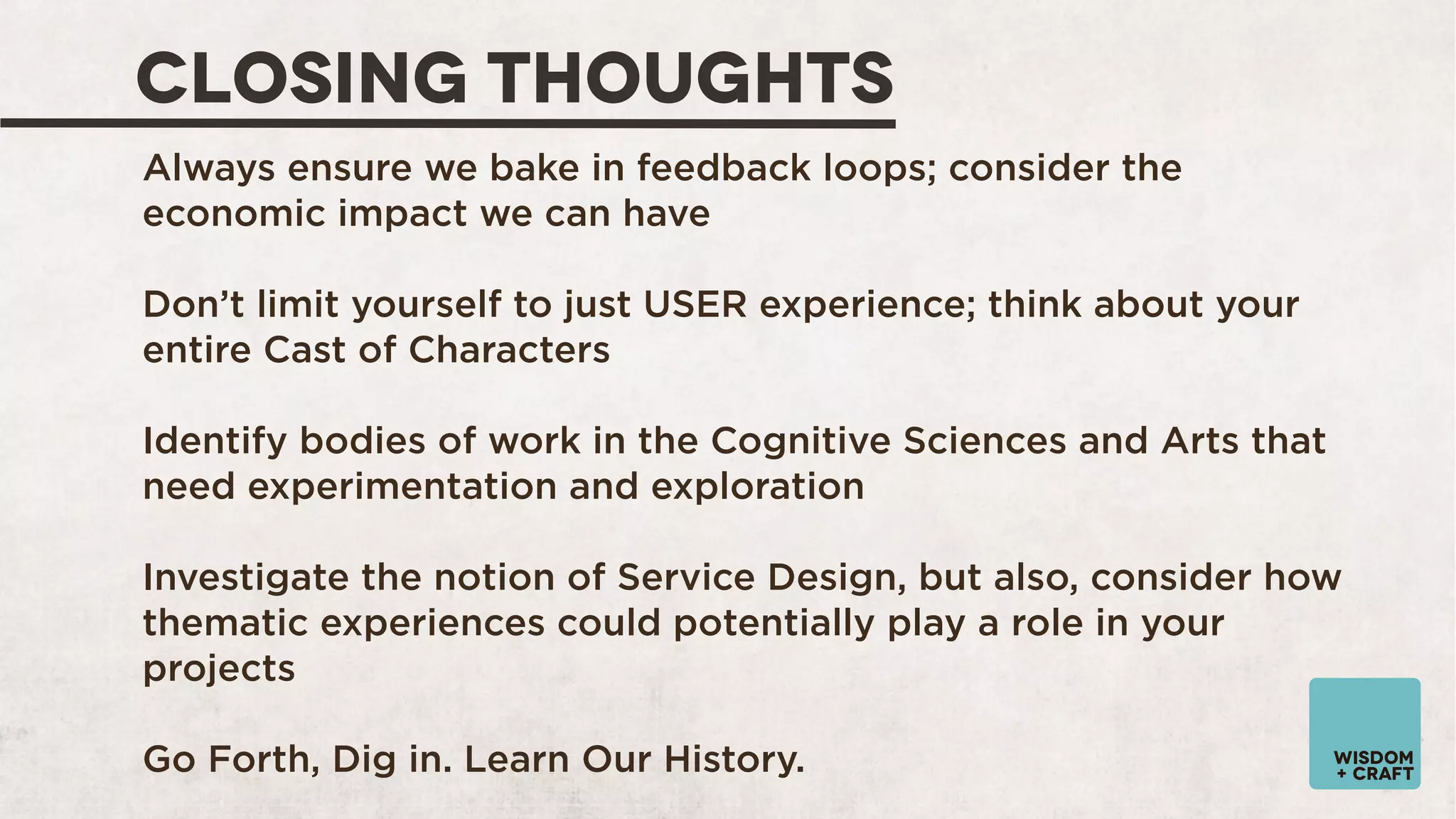 CLOSING THOUGHTS
Always ensure we bake in feedback loops; consider the
economic impact we can have
Don’t limit yourself to just USER experience; think about your
entire Cast of Characters
Identify bodies of work in the Cognitive Sciences and Arts that
need experimentation and exploration
Investigate the notion of Service Design, but also, consider how
thematic experiences could potentially play a role in your
projects
Go Forth, Dig in. Learn Our History.

wisdom
+ craft

 