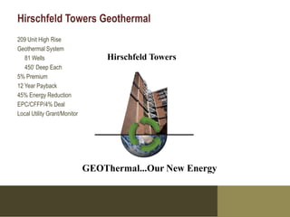 Hirschfeld Towers Geothermal
209 Unit High Rise
Geothermal System
   81 Wells                       Hirschfeld Towers
   450’ Deep Each
5% Premium
12 Year Payback
45% Energy Reduction
EPC/CFFP/4% Deal
Local Utility Grant/Monitor




                              GEOThermal...Our New Energy
 