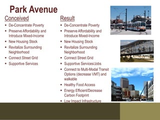 Park Avenue
Conceived                      Result
 De-Concentrate Poverty        De-Concentrate Poverty
 Preserve Affordability and    Preserve Affordability and
  Introduce Mixed-Income         Introduce Mixed-Income
 New Housing Stock             New Housing Stock
 Revitalize Surrounding        Revitalize Surrounding
  Neighborhood                   Neighborhood
 Connect Street Grid           Connect Street Grid
 Supportive Services           Supportive Services/Jobs
                                Connect to Multi-Modal Transit
                                 Options (decrease VMT) and
                                 walkable
                                Healthy Food Access
                                Energy Efficient/Decrease
                                 Carbon Footprint
                                Low Impact Infrastructure
 