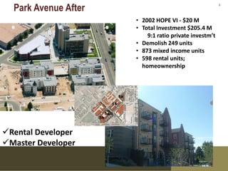 Park Avenue After                                     6



                      • 2002 HOPE VI - $20 M
                      • Total Investment $205.4 M
                          9:1 ratio private investm’t
                      • Demolish 249 units
                      • 873 mixed income units
                      • 598 rental units;
                        homeownership


                      • 275




Rental Developer
Master Developer
 