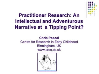 Practitioner Research: An Intellectual and Adventurous Narrative at  a Tipping Point?Chris Pascal Centre for Research in Early ChildhoodBirmingham, UKwww.crec.co.uk 