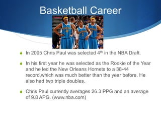 Basketball Career


S In 2005 Chris Paul was selected 4th in the NBA Draft.

S In his first year he was selected as the Ro...