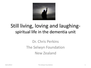 Still living, loving and laughing-
spiritual life in the dementia unit
Dr. Chris Perkins
The Selwyn Foundation
New Zealand
8/21/2013 1The Selwyn Foundation
 