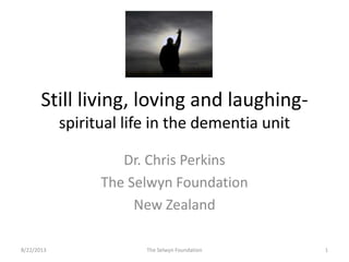 Still living, loving and laughing-
spiritual life in the dementia unit
Dr. Chris Perkins
The Selwyn Foundation
New Zealand
8/22/2013 1The Selwyn Foundation
 