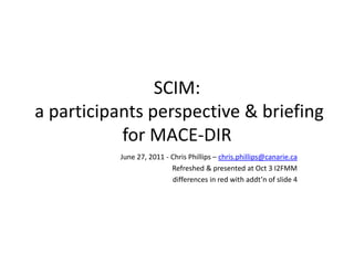 SCIM:
a participants perspective & briefing
           for MACE-DIR
          June 27, 2011 - Chris Phillips – chris.phillips@canarie.ca
                          Refreshed & presented at Oct 3 I2FMM
                          differences in red with addt’n of slide 4
 