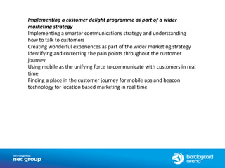 Implementing a customer delight programme as part of a wider
marketing strategy
Implementing a smarter communications strategy and understanding
how to talk to customers
Creating wonderful experiences as part of the wider marketing strategy
Identifying and correcting the pain points throughout the customer
journey
Using mobile as the unifying force to communicate with customers in real
time
Finding a place in the customer journey for mobile aps and beacon
technology for location based marketing in real time
 