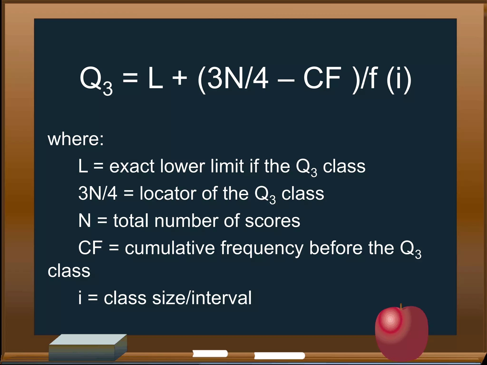 Q3 = L + (3N/4 – CF )/f (i)
where:
L = exact lower limit if the Q3 class
3N/4 = locator of the Q3 class
N = total number of scores
CF = cumulative frequency before the Q3
class
i = class size/interval