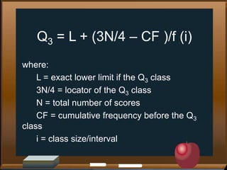 Q3 = L + (3N/4 – CF )/f (i)
where:
L = exact lower limit if the Q3 class
3N/4 = locator of the Q3 class
N = total number of scores
CF = cumulative frequency before the Q3
class
i = class size/interval

 