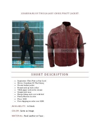 GUARDIANS OF THE GALAXY CHRIS PRATT JACKET
SHORT DESCRIPTION
 Inspiration: Chris Pratt as Star-Lord
 Movie: Guardians Of The Galaxy
 Decent leather jacket
 Round neck up style collar
 YKK zipper in front for closure
 Simple tech wear
 Biceps fitting style on it with belt
 Purely Maroon in color
 Price: $168
 Free shipping on order over $200
AVAILABLITY: In Stock
COLOR: Same as Image
MATERIAL: Real Leather or Faux
 