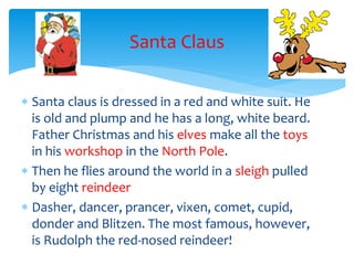 Santa Claus
 Santa claus is dressed in a red and white suit. He
is old and plump and he has a long, white beard.
Father Christmas and his elves make all the toys
in his workshop in the North Pole.
 Then he flies around the world in a sleigh pulled
by eight reindeer
 Dasher, dancer, prancer, vixen, comet, cupid,
donder and Blitzen. The most famous, however,
is Rudolph the red-nosed reindeer!
 
