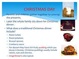 CHRISTMAS DAY
 Parents and children gather together to unwrap
the presents.
 Later the whole family sits down for Christmas
dinner.
 What does a traditional Christmas dinner
include?
 Roast turkey
 Roast potatoes
 Brussel sprouts
 Cranberry sauce
 For dessert they have rich fruity pudding which you
douse in brandy. Christmas puddings usually include
raisins, nuts and cherries.
 Gingerbread is also typical.
 
