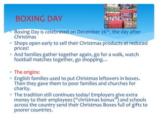 BOXING DAY
 Boxing Day is celebrated on December 26th, the day after
Christmas
 Shops open early to sell their Christmas products at reduced
prices!
 And families gather together again, go for a walk, watch
football matches together, go shopping…
 The origins:
 English families used to put Christmas leftovers in boxes.
Then they gave them to poor families and churches for
charity.
 The tradition still continues today! Employers give extra
money to their employees (“christmas bonus”) and schools
across the country send their Christmas Boxes full of gifts to
poorer countries.
 