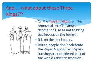 And… what about these Three
Kings???
 On the Twelfth Night families
remove all the Christmas
decorations, so as not to bring
bad luck upon the home!!!
 It is on the 5th January.
 British people don’t celebrate
the Reyes Magos like in Spain,
but they are considered part of
the whole Christian tradition.
 