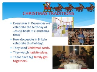  Every year in December we
celebrate the birthday of
Jesus Christ: It’s Christmas
time!
 How do people in Britain
celebrate this holiday?
 They send Christmas cards.
 They watch nativity plays.
 There have big family get-
togethers.
CHRISTMAS TRADITIONS
 