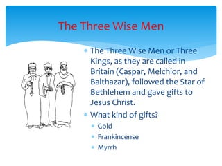 The Three Wise Men
 The Three Wise Men or Three
Kings, as they are called in
Britain (Caspar, Melchior, and
Balthazar), followed the Star of
Bethlehem and gave gifts to
Jesus Christ.
 What kind of gifts?
 Gold
 Frankincense
 Myrrh
 