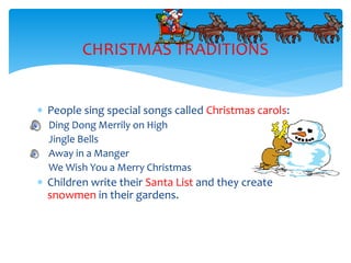  People sing special songs called Christmas carols:
Ding Dong Merrily on High
Jingle Bells
Away in a Manger
We Wish You a Merry Christmas
 Children write their Santa List and they create
snowmen in their gardens.
CHRISTMAS TRADITIONS
 