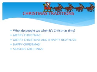  What do people say when it’s Christmas time?
 MERRY CHRISTMAS!
 MERRY CHRISTMAS AND A HAPPY NEW YEAR!
 HAPPY CHRISTMAS!
 SEASONS GREETINGS!
CHRISTMAS TRADITIONS
 