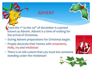  From the 1st to the 24th of december is a period
known as Advent. Advent is a time of waiting for
the arrival of Christmas.
 During Advent preparations for Christmas begin:
 People decorate their homes with ornaments,
Holly, Ivy and mistletoe!
 There is an old custom that you must kiss someone
standing under the mistletoe!!
ADVENT
 