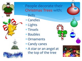 People decorate their
Christmas Trees with:
 Bells
 Candles
 Lights
 Tinsels
 Baubles
 Ornaments
 Candy canes
 A star or an angel at
the top of the tree
 