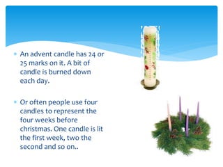  An advent candle has 24 or
25 marks on it. A bit of
candle is burned down
each day.
 Or often people use four
candles to represent the
four weeks before
christmas. One candle is lit
the first week, two the
second and so on..
 