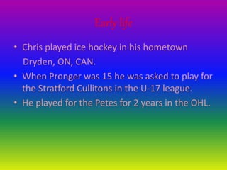 Early life
• Chris played ice hockey in his hometown
Dryden, ON, CAN.
• When Pronger was 15 he was asked to play for
the Stratford Cullitons in the U-17 league.
• He played for the Petes for 2 years in the OHL.
 